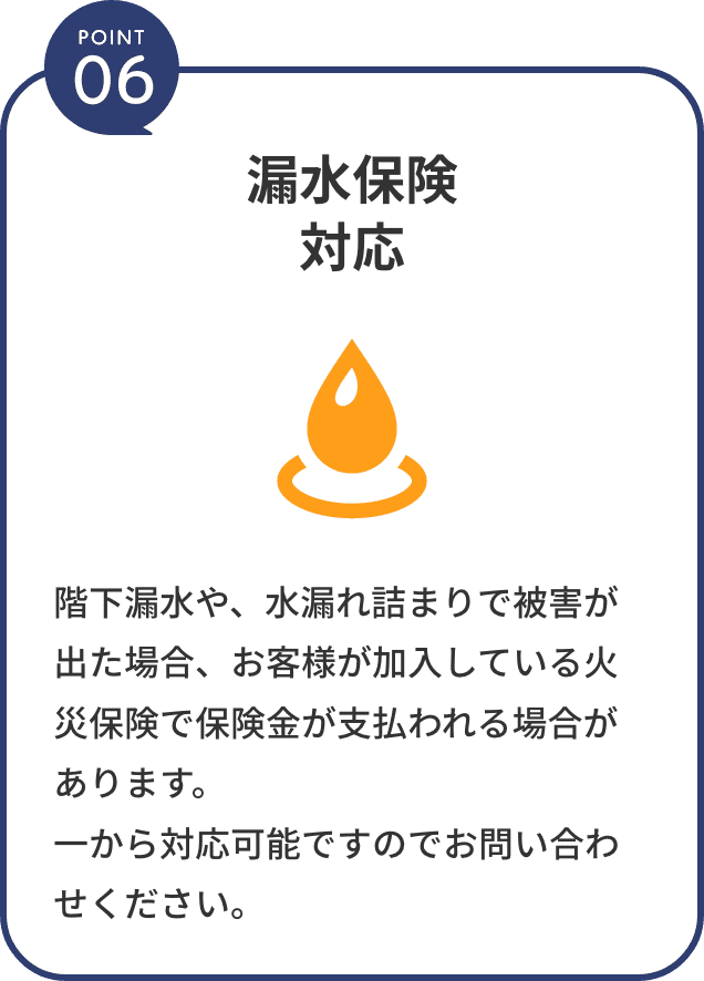 point6。漏水保険対応。階下漏水や、水漏れ詰まりで被害が出た場合、お客様が加入している火災保険で保険金が支払われる場合があります。一から対応可能ですのでお問い合わせください。