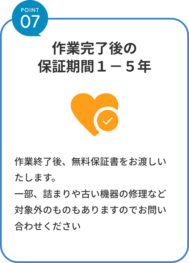 point7。作業完了後の保証期間１−５年。作業終了後、無料保証書をお渡しいたします。一部、詰まりや古い機器の修理など対象外のものもありますのでお問い合わせください